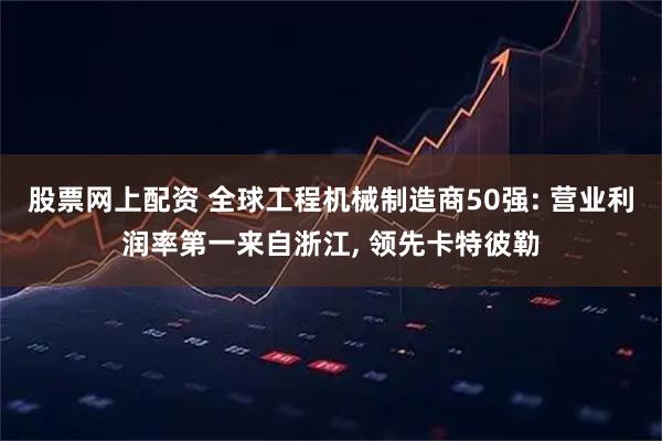 股票网上配资 全球工程机械制造商50强: 营业利润率第一来自浙江, 领先卡特彼勒
