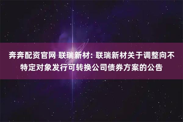 奔奔配资官网 联瑞新材: 联瑞新材关于调整向不特定对象发行可转换公司债券方案的公告