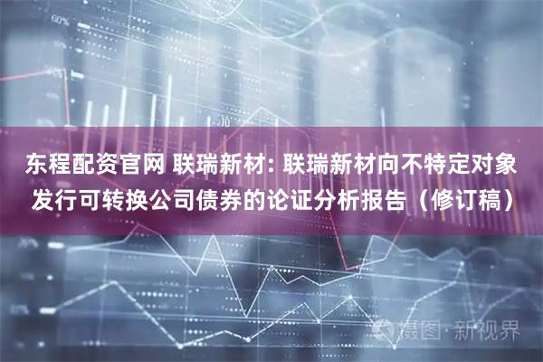 东程配资官网 联瑞新材: 联瑞新材向不特定对象发行可转换公司债券的论证分析报告（修订稿）