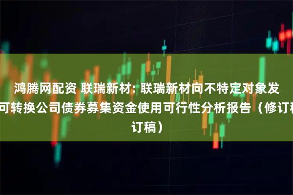 鸿腾网配资 联瑞新材: 联瑞新材向不特定对象发行可转换公司债券募集资金使用可行性分析报告（修订稿）