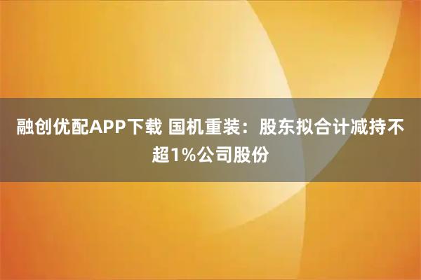 融创优配APP下载 国机重装：股东拟合计减持不超1%公司股份