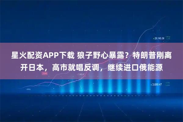 星火配资APP下载 狼子野心暴露？特朗普刚离开日本，高市就唱反调，继续进口俄能源