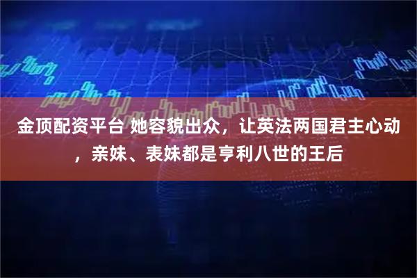 金顶配资平台 她容貌出众，让英法两国君主心动，亲妹、表妹都是亨利八世的王后