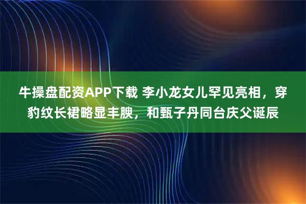 牛操盘配资APP下载 李小龙女儿罕见亮相，穿豹纹长裙略显丰腴，和甄子丹同台庆父诞辰