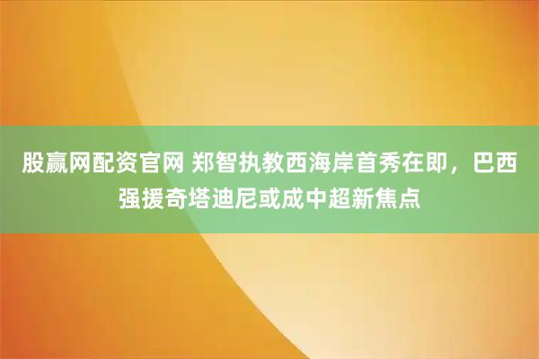 股赢网配资官网 郑智执教西海岸首秀在即，巴西强援奇塔迪尼或成中超新焦点