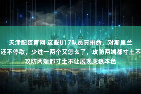 天津配资官网 这些U17队员真拼命，对斯里兰卡队大比分获胜还不停歇，少进一两个又怎么了，攻防两端都寸土不让展现虎狼本色