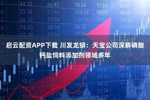 启云配资APP下载 川发龙蟒：天宝公司深耕磷酸钙盐饲料添加剂领域多年