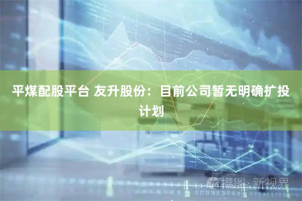 平煤配股平台 友升股份：目前公司暂无明确扩投计划