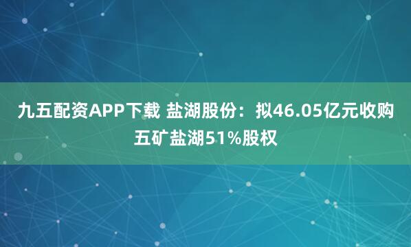 九五配资APP下载 盐湖股份：拟46.05亿元收购五矿盐湖51%股权