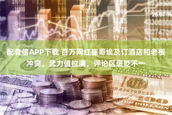 配查信APP下载 百万网红崔哥埃及订酒店和老板冲突，武力值拉满，评论区褒贬不一