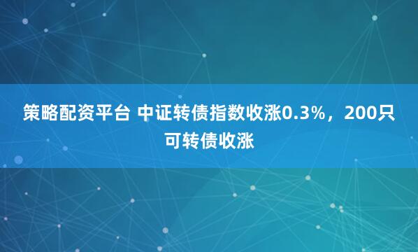 策略配资平台 中证转债指数收涨0.3%，200只可转债收涨
