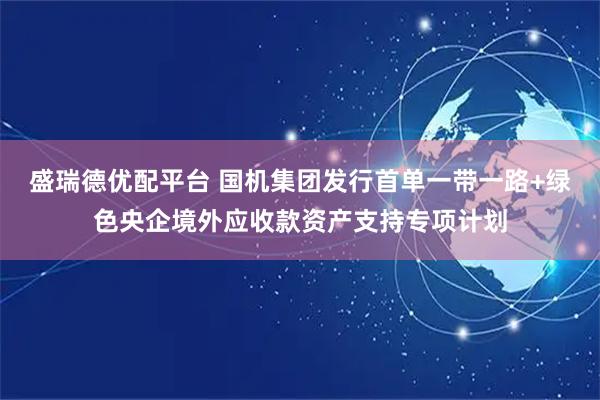 盛瑞德优配平台 国机集团发行首单一带一路+绿色央企境外应收款资产支持专项计划