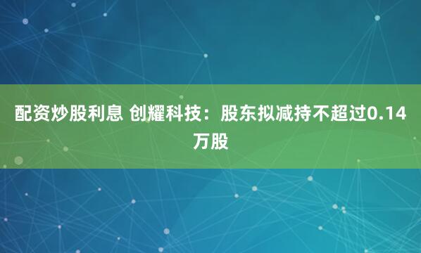 配资炒股利息 创耀科技：股东拟减持不超过0.14万股