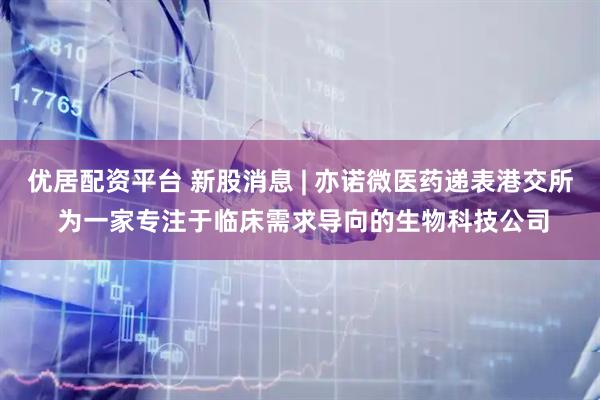 优居配资平台 新股消息 | 亦诺微医药递表港交所 为一家专注于临床需求导向的生物科技公司