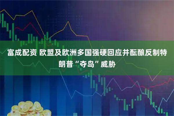 富成配资 欧盟及欧洲多国强硬回应并酝酿反制特朗普“夺岛”威胁