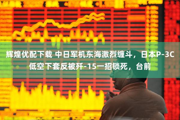 辉煌优配下载 中日军机东海激烈缠斗，日本P-3C低空下套反被歼-15一招锁死，台前