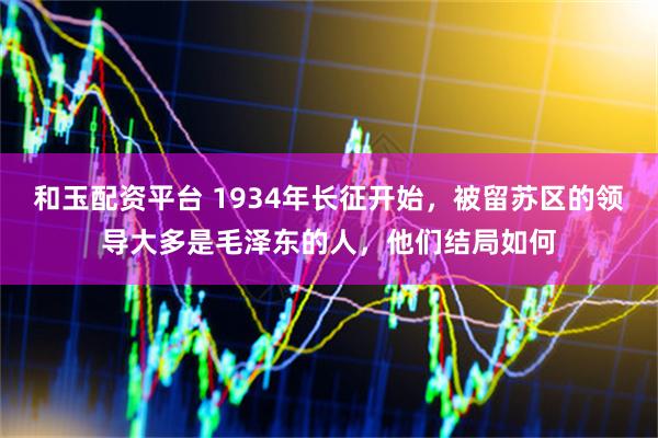 和玉配资平台 1934年长征开始，被留苏区的领导大多是毛泽东的人，他们结局如何
